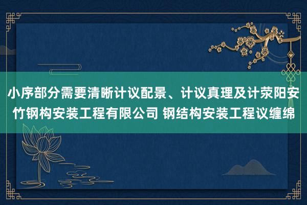 小序部分需要清晰计议配景、计议真理及计荥阳安竹钢构安装工程有限公司 钢结构安装工程议缠绵
