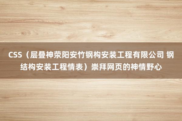 CSS（层叠神荥阳安竹钢构安装工程有限公司 钢结构安装工程情表）崇拜网页的神情野心